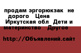 продам эргорюкзак! не дорого › Цена ­ 2 000 - Иркутская обл. Дети и материнство » Другое   